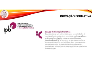 INOVAÇÃO FORMATIVA
Estágio de Iniciação Científica
Os proporcionar um primeiro contacto com atividades de
investigação, nomeadamente através da sua integração em
projetos de investigação em curso nas unidades de
investigação do IPB. Tal permitirá ao aluno desenvolver o
pensamento científico e criatividade, bem como aprender
técnicas e métodos de investigação. O estudante será
integrado em equipas com os investigadores de cada centro
de investigação.
 