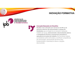 INOVAÇÃO FORMATIVA
Inovação Baseada em Desafios
Desafios reais colocados por estruturas do IPB ou de
parceiros externos são apresentados a equipas de
estudantes, que ao longo de um semestre, realizando
trabalho de equipa, demonstrarão e desenvolverão saberes
e competências técnicas e transversais necessárias à
execução de um plano de trabalho. No final deste módulo
os estudantes serão estimulados a manifestar competências
de comunicação, apresentando de forma clara,
fundamentada e sustentável as ideias e soluções
desenvolvidas.
 