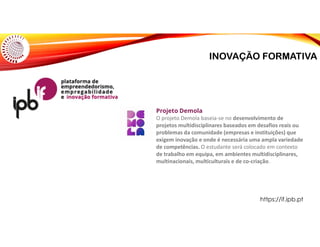 INOVAÇÃO FORMATIVA
Projeto Demola
O projeto Demola baseia-se no desenvolvimento de
projetos multidisciplinares baseados em desafios reais ou
problemas da comunidade (empresas e instituições) que
exigem inovação e onde é necessária uma ampla variedade
de competências. O estudante será colocado em contexto
de trabalho em equipa, em ambientes multidisciplinares,
multinacionais, multiculturais e de co-criação.
https://if.ipb.pt
 