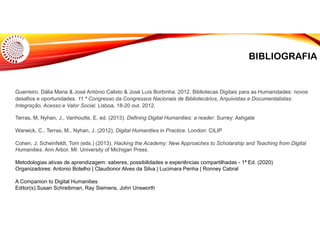 BIBLIOGRAFIA
Guerreiro, Dália Maria & José António Calixto & José Luís Borbinha. 2012. Bibliotecas Digitais para as Humanidades: novos
desafios e oportunidades. 11.º Congresso da Congressos Nacionais de Bibliotecários, Arquivistas e Documentalistas:
Integração, Acesso e Valor Social. Lisboa, 18-20 out. 2012.
Terras, M, Nyhan, J., Vanhoutte, E, ed. (2013). Defining Digital Humanities: a reader. Surrey: Ashgate
Warwick, C., Terras, M., Nyhan, J. (2012). Digital Humanities in Practice. London: CILIP
Cohen, J; Scheinfeldt, Tom (eds.) (2013). Hacking the Academy: New Approaches to Scholarship and Teaching from Digital
Humanities. Ann Arbor, MI: University of Michigan Press.
Metodologias ativas de aprendizagem: saberes, possibilidades e experiências compartilhadas - 1ª Ed. (2020)
Organizadores: Antonio Botelho | Claudionor Alves da Silva | Lucimara Penha | Ronney Cabral
A Companion to Digital Humanities
Editor(s):Susan Schreibman, Ray Siemens, John Unsworth
 