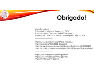 Obrigado!
Vitor Gonçalves
Polytechnic Institute of Bragança - CIEB
Santa Apolónia Campus - 5300-253 Bragança
Phone (+351) 273 330 613 / 658 - Mobile (+351) 936 351 813
____________________
https://www.cienciavitae.pt/A310-FFD6-55A1
https://orcid.org/0000-0002-0645-6776
https://www.scopus.com/authid/detail.uri?authorId=57197390255
https://scholar.google.com/citations?hl=pt-PT&user=i1fgXnAAAAAJ
____________________
https://www.facebook.com/vgportal/
https://www.linkedin.com/in/vgportal/
https://twitter.com/vgportal
 