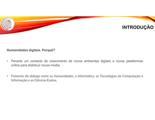 INTRODUÇÃO
Humanidades digitais. Porquê?
• Perante um contexto de crescimento de novos ambientes digitais e novas plataformas
online para distribuir novos media;
• Fomento do diálogo entre as Humanidades, a Informática, as Tecnologias da Computação e
Informação e as Ciências Exatas.
 