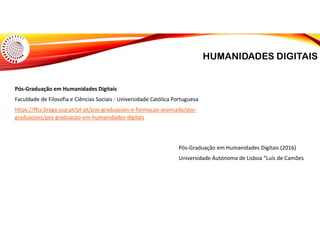 HUMANIDADES DIGITAIS
Pós-Graduação em Humanidades Digitais
Faculdade de Filosofia e Ciências Sociais - Universidade Católica Portuguesa
https://ffcs.braga.ucp.pt/pt-pt/pos-graduacoes-e-formacao-avancada/pos-
graduacoes/pos-graduacao-em-humanidades-digitais
Pós-Graduação em Humanidades Digitais (2016)
Universidade Autónoma de Lisboa “Luís de Camões
 
