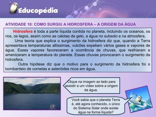 ATIVIDADE 10: COMO SURGIU A HIDROSFERA – A ORIGEM DA ÁGUA
Hidrosfera é toda a parte líquida contida no planeta, incluindo os oceanos, os
rios, os lagos, assim como as calotas de gelo, a água no subsolo e na atmosfera.
Uma teoria que explica o surgimento da hidrosfera diz que, quando a Terra
apresentava temperaturas altíssimas, vulcões expeliam vários gases e vapores de
água. Esses vapores favoreceram a ocorrência de chuvas, que resfriaram e
amenizaram a temperatura do planeta. Essas chuvas provocaram o surgimento da
hidrosfera.
Outra hipótese diz que o motivo para o surgimento da hidrosfera foi o
bombardeio de cometas e asteróides ricos em água.
Você sabia que o planeta Terra
é, até agora conhecido, o único
do Sistema Solar onde existe
água na forma líquida?
Clique na imagem ao lado para
assistir a um vídeo sobre a origem
da água.
 