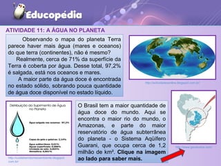 ATIVIDADE 11: A ÁGUA NO PLANETA
Observando o mapa do planeta Terra
parece haver mais água (mares e oceanos)
do que terra (continentes), não é mesmo?
Realmente, cerca de 71% da superfície da
Terra é coberta por água. Desse total, 97,2%
é salgada, está nos oceanos e mares.
A maior parte da água doce é encontrada
no estado sólido, sobrando pouca quantidade
de água doce disponível no estado líquido.
http://actividadesonline.blogspot.com.br/
http://cuidebemdomeioambiente.blogspot.
com.br/
O Brasil tem a maior quantidade de
água doce do mundo. Aqui se
encontra o maior rio do mundo, o
Amazonas, e parte do maior
reservatório de água subterrânea
do planeta - o Sistema Aqüífero
Guarani, que ocupa cerca de 1,2
milhão de km². Clique na imagem
ao lado para saber mais.
http://www.geostudos.com/
 