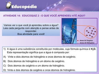 ATIVIDADE 14: EDUCOQUIZ 2 - O QUE VOCÊ APRENDEU ATÉ AQUI?
1) A água é uma substância constituída por moléculas, cuja fórmula química é H2O.
Esta representação significa que a água é composta por:
A) Vinte e dois átomos de hidrogênio e onze átomos de oxigênio.
B) Dois átomos de hidrogênio e um átomo de oxigênio.
C) Dois átomos de oxigênio e um átomo de hidrogênio.
D) Vinte e dois átomos de oxigênio e onze átomos de hidrogênio.
Vamos ver o que você já aprendeu sobre a água?
Leia cada pergunta com atenção e pense antes de
responder.
Boa atividade para você!
http://www.aulas-fisica-quimica.com/8q_10.html
 