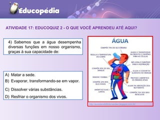 ATIVIDADE 17: EDUCOQUIZ 2 - O QUE VOCÊ APRENDEU ATÉ AQUI?
A) Matar a sede.
B) Evaporar, transformando-se em vapor.
C) Dissolver várias substâncias.
D) Resfriar o organismo dos vivos.
4) Sabemos que a água desempenha
diversas funções em nosso organismo,
graças à sua capacidade de:
http://avozderodolfofernandes.blogspot.com.br/
 