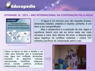 ATIVIDADE 19: “2013 – ANO INTERNACIONAL DA COOPERAÇÃO PELA ÁGUA”
2222
http://www.meioambiente.ufrn.br/
A água é um recurso que não respeita divisas:
atravessa cidades, estados e nações; portanto, é um
bem a ser compartilhado.
Mas o desperdício e a poluição de rios, lagos e
aquíferos fazem com ela se torne cada vez mais
escassa e cara. Nos últimos 50 anos, a disputa pela
água registrou 42 conflitos violentos – contra 157
tratados pacíficos de cooperação para o uso.
 