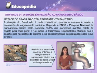 ATIVIDADE 21: O BRASIL EM RELAÇÃO AO SANEAMENTO BÁSICO
25
METADE DO BRASIL NÃO TEM ESGOTAMENTO SANITÁRIO
A situação do Brasil não é nada confortável, quando o assunto é coleta e
tratamento de esgotamento sanitário. Segundo a PNSB - Pesquisa Nacional de
Saneamento Básico 2008, somente 55,2% dos municípios mantêm coleta de
esgoto pela rede geral e 1/3 fazem o tratamento. Especialistas afirmam que o
desafio está na gestão do sistema e na conscientização da população sobre seus
direitos.
http://www.respostassustentaveis.
com.br/
Assistindo a este vídeo
você vai entender a
relação entre o
saneamento básico e a
qualidade da água. Clique
na imagem ao lado.
 