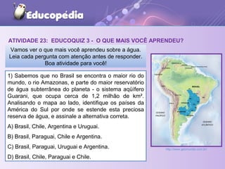 ATIVIDADE 23: EDUCOQUIZ 3 - O QUE MAIS VOCÊ APRENDEU?
1) Sabemos que no Brasil se encontra o maior rio do
mundo, o rio Amazonas, e parte do maior reservatório
de água subterrânea do planeta - o sistema aqüífero
Guarani, que ocupa cerca de 1,2 milhão de km².
Analisando o mapa ao lado, identifique os países da
América do Sul por onde se estende esta preciosa
reserva de água, e assinale a alternativa correta.
A) Brasil, Chile, Argentina e Uruguai.
B) Brasil, Paraguai, Chile e Argentina.
C) Brasil, Paraguai, Uruguai e Argentina.
D) Brasil, Chile, Paraguai e Chile.
Vamos ver o que mais você aprendeu sobre a água.
Leia cada pergunta com atenção antes de responder.
Boa atividade para você!
http://www.geomundo.com.br/
 