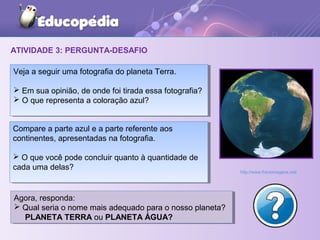 ATIVIDADE 3: PERGUNTA-DESAFIO
Veja a seguir uma fotografia do planeta Terra.
 Em sua opinião, de onde foi tirada essa fotografia?
 O que representa a coloração azul?
Veja a seguir uma fotografia do planeta Terra.
 Em sua opinião, de onde foi tirada essa fotografia?
 O que representa a coloração azul?
Compare a parte azul e a parte referente aos
continentes, apresentadas na fotografia.
 O que você pode concluir quanto à quantidade de
cada uma delas?
Compare a parte azul e a parte referente aos
continentes, apresentadas na fotografia.
 O que você pode concluir quanto à quantidade de
cada uma delas?
Agora, responda:
 Qual seria o nome mais adequado para o nosso planeta?
PLANETA TERRA ou PLANETA ÁGUA?
Agora, responda:
 Qual seria o nome mais adequado para o nosso planeta?
PLANETA TERRA ou PLANETA ÁGUA?
http://www.fotosimagens.net/
 