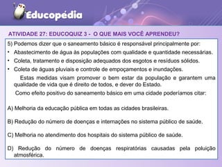 ATIVIDADE 27: EDUCOQUIZ 3 - O QUE MAIS VOCÊ APRENDEU?
5) Podemos dizer que o saneamento básico é responsável principalmente por:
• Abastecimento de água às populações com qualidade e quantidade necessárias.
• Coleta, tratamento e disposição adequados dos esgotos e resíduos sólidos.
• Coleta de águas pluviais e controle de empoçamentos e inundações.
Estas medidas visam promover o bem estar da população e garantem uma
qualidade de vida que é direito de todos, e dever do Estado.
Como efeito positivo do saneamento básico em uma cidade poderíamos citar:
A) Melhoria da educação pública em todas as cidades brasileiras.
B) Redução do número de doenças e internações no sistema público de saúde.
C) Melhoria no atendimento dos hospitais do sistema público de saúde.
D) Redução do número de doenças respiratórias causadas pela poluição
atmosférica.
 