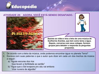 ATIVIDADE 28: AGORA, VOCÊ ESTÁ SENDO DESAFIADO.
1. De acordo com a letra da música, onde podemos encontrar água no planeta Terra?
2. Escreva com suas palavras o que o autor quis dizer em cada um dos trechos da música
a seguir:
a) “Águas escuras dos rios
Que levam a fertilidade ao sertão”
b) “Água que o Sol evapora pro céu vai embora
Virar nuvens de algodão”
Assista ao vídeo e leia a letra de uma música de
Guilherme Arantes, que tem como tema a água.
Depois, converse com seus colegas, formem
grupos para debater e responda as perguntas
propostas.
http://alfabeclicando.blog.
uol.com.br/mat_professor
 