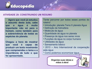 ATIVIDADE 29: CONSTRUINDO UM RESUMO
Agora que você já estudou
o assunto desta aula, sabe
que a água é muito
importante não só para o
homem, como também para
a sobrevivência de todas as
espécies do planeta.
Chegou a hora de mostrar
que você é capaz de
produzir um texto mostrando
que compreendeu o tema e a
importância de tudo o que
foi apresentado.
Agora que você já estudou
o assunto desta aula, sabe
que a água é muito
importante não só para o
homem, como também para
a sobrevivência de todas as
espécies do planeta.
Chegou a hora de mostrar
que você é capaz de
produzir um texto mostrando
que compreendeu o tema e a
importância de tudo o que
foi apresentado.
Tente percorrer por todos esses pontos do
roteiro!
• Introdução: planeta Terra X planeta Água
• Definição de hidrosfera
• Molécula da água
• Quantidade de água no planeta
• Presença de água nos seres vivos
• Funções da água no corpo humano
• Utilidades da água
• Saneamento básico
• 2013 – Ano Internacional da cooperação
pela água
• Como podemos economizar água
Tente percorrer por todos esses pontos do
roteiro!
• Introdução: planeta Terra X planeta Água
• Definição de hidrosfera
• Molécula da água
• Quantidade de água no planeta
• Presença de água nos seres vivos
• Funções da água no corpo humano
• Utilidades da água
• Saneamento básico
• 2013 – Ano Internacional da cooperação
pela água
• Como podemos economizar água
Organize suas ideias e
mãos à obra!
 