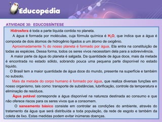ATIVIDADE 30: EDUCOSSÍNTESE
Hidrosfera é toda a parte líquida contida no planeta.
A água é formada por moléculas, cuja fórmula química é H2O, que indica que a água é
composta de dois átomos de hidrogênio ligados a um átomo de oxigênio.
Aproximadamente ¾ do nosso planeta é formado por água. Ela entra na constituição de
todas as espécies. Dessa forma, todos os seres vivos necessitam dela para a sobrevivência.
A maior parte da água do planeta é salgada. Da quantidade de água doce, mais da metade
é encontrada no estado sólido, sobrando pouca uma pequena parte disponível no estado
líquido.
O Brasil tem a maior quantidade de água doce do mundo, presente na superfície e também
no subsolo.
Mais da metade do corpo humano é formado por água, que realiza diversas funções em
nosso organismo, tais como: transporte de substâncias, lubrificação, controle da temperatura e
eliminação de resíduos.
Água potável corresponde a água disponível na natureza destinada ao consumo e que
não oferece riscos para os seres vivos que a consomem.
O saneamento básico consiste em controlar as condições do ambiente, através do
tratamento da água que será distribuída a toda população, da rede de esgoto e também da
coleta de lixo. Estas medidas podem evitar inúmeras doenças.
 