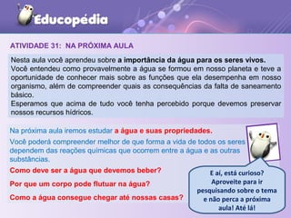 ATIVIDADE 31: NA PRÓXIMA AULA
Nesta aula você aprendeu sobre a importância da água para os seres vivos.
Você entendeu como provavelmente a água se formou em nosso planeta e teve a
oportunidade de conhecer mais sobre as funções que ela desempenha em nosso
organismo, além de compreender quais as consequências da falta de saneamento
básico.
Esperamos que acima de tudo você tenha percebido porque devemos preservar
nossos recursos hídricos.
Na próxima aula iremos estudar a água e suas propriedades.
Você poderá compreender melhor de que forma a vida de todos os seres
dependem das reações químicas que ocorrem entre a água e as outras
substâncias.
Como deve ser a água que devemos beber?
Por que um corpo pode flutuar na água?
Como a água consegue chegar até nossas casas?
E aí, está curioso?
Aproveite para ir
pesquisando sobre o tema
e não perca a próxima
aula! Até lá!
 