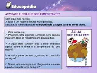 ATIVIDADE 4: POR QUE ISSO É IMPORTANTE?
Você sabia que:
 Podemos ficar algumas semanas sem comida,
mas sem água só resistimos uns poucos dias?
 A água afeta também todo o meio ambiente,
agindo sobre o clima e a temperatura de uma
região?
 A maior parte do seu organismo é constituída
por água?
 Quase toda a energia que chega até a sua casa
é produzida pela força da água?
Você sabia que:
 Podemos ficar algumas semanas sem comida,
mas sem água só resistimos uns poucos dias?
 A água afeta também todo o meio ambiente,
agindo sobre o clima e a temperatura de uma
região?
 A maior parte do seu organismo é constituída
por água?
 Quase toda a energia que chega até a sua casa
é produzida pela força da água?
Sem água não há vida.
A água é um recurso natural muito precioso.
Nesta aula vamos descobrir A importância da água para os seres vivos.
http://meioambiente.culturamix.com
 