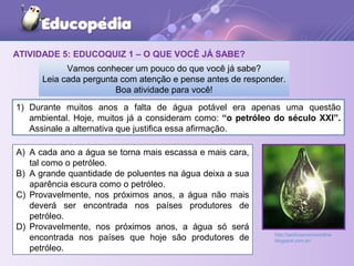 ATIVIDADE 5: EDUCOQUIZ 1 – O QUE VOCÊ JÁ SABE?
1) Durante muitos anos a falta de água potável era apenas uma questão
ambiental. Hoje, muitos já a consideram como: “o petróleo do século XXI”.
Assinale a alternativa que justifica essa afirmação.
Vamos conhecer um pouco do que você já sabe?
Leia cada pergunta com atenção e pense antes de responder.
Boa atividade para você!
A) A cada ano a água se torna mais escassa e mais cara,
tal como o petróleo.
B) A grande quantidade de poluentes na água deixa a sua
aparência escura como o petróleo.
C) Provavelmente, nos próximos anos, a água não mais
deverá ser encontrada nos países produtores de
petróleo.
D) Provavelmente, nos próximos anos, a água só será
encontrada nos países que hoje são produtores de
petróleo.
http://pedroseverinoonline.
blogspot.com.br/
 