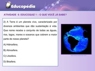 ATIVIDADE 6: EDUCOQUIZ 1 – O QUE VOCÊ JÁ SABE?
2) A Terra é um planeta vivo, caracterizado por
diversos ambientes que dão sustentação à vida.
Que nome recebe o conjunto de todas as águas,
rios, lagos, mares e oceanos que cobrem a maior
parte de nosso planeta?
A) Hidrosfera.
B) Atmosfera.
C) Litosfera.
D) Biosfera.
http://www.infoescola.com/
 