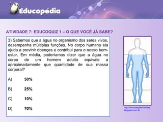 ATIVIDADE 7: EDUCOQUIZ 1 – O QUE VOCÊ JÁ SABE?
3) Sabemos que a água no organismo dos seres vivos,
desempenha múltiplas funções. No corpo humano ela
ajuda a previnir doenças e contribui para o nosso bem-
estar. Em média, poderíamos dizer que a água no
corpo de um homem adulto equivale a
aproximadamente que quantidade de sua massa
corporal?
A) 50%
B) 25%
C) 10%
D) 70% http://emconegofernandes.
blogspot.com.br
 
