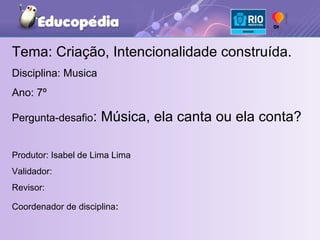 Tema: Criação, Intencionalidade construída. Disciplina: Musica Ano: 7º  Pergunta-desafio : Música, ela canta ou ela conta? Produtor: Isabel de Lima Lima  Validador:  Revisor: Coordenador de disciplina :  