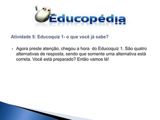    Agora preste atenção, chegou a hora do Educoquiz 1. São quatro
    alternativas de resposta, sendo que somente uma alternativa está
    correta. Você está preparado? Então vamos lá!
 
