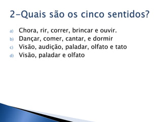 a)   Chora, rir, correr, brincar e ouvir.
b)   Dançar, comer, cantar, e dormir
c)   Visão, audição, paladar, olfato e tato
d)   Visão, paladar e olfato
 