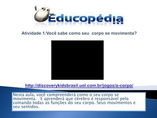Nesta aula, você compreenderá como o seu corpo se
movimenta. E aprenderá que cérebro é responsável pelo
comando todas as funções do seu corpo. Seus movimentos e
seu sentidos.
 