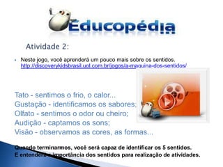    Neste jogo, você aprenderá um pouco mais sobre os sentidos.
    http://discoverykidsbrasil.uol.com.br/jogos/a-maquina-dos-sentidos/




Tato - sentimos o frio, o calor...
Gustação - identificamos os sabores;
Olfato - sentimos o odor ou cheiro;
Audição - captamos os sons;
Visão - observamos as cores, as formas...

Quando terminarmos, você será capaz de identificar os 5 sentidos.
E entenderá a importância dos sentidos para realização de atividades.
 