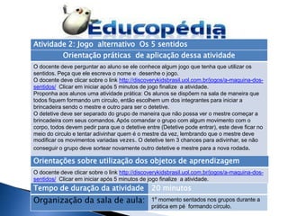 Atividade 2: Jogo alternativo Os 5 sentidos
           Orientação práticas de aplicação dessa atividade
O docente deve perguntar ao aluno se ele conhece algum jogo que tenha que utilizar os
sentidos. Peça que ele escreva o nome e desenhe o jogo.
O docente deve clicar sobre o link http://discoverykidsbrasil.uol.com.br/jogos/a-maquina-dos-
sentidos/ Clicar em iniciar após 5 minutos de jogo finalize a atividade.
Proponha aos alunos uma atividade prática: Os alunos se dispõem na sala de maneira que
todos fiquem formando um circulo, então escolhem um dos integrantes para iniciar a
brincadeira sendo o mestre e outro para ser o detetive.
O detetive deve ser separado do grupo de maneira que não possa ver o mestre começar a
brincadeira com seus comandos. Após comandar o grupo com algum movimento com o
corpo, todos devem pedir para que o detetive entre (Detetive pode entrar), este deve ficar no
meio do circulo e tentar adivinhar quem é o mestre da vez, lembrando que o mestre deve
modificar os movimentos variadas vezes. O detetive tem 3 chances para adivinhar, se não
conseguir o grupo deve sortear novamente outro detetive e mestre para a nova rodada.

Orientações sobre utilização dos objetos de aprendizagem
O docente deve clicar sobre o link http://discoverykidsbrasil.uol.com.br/jogos/a-maquina-dos-
sentidos/ Clicar em iniciar após 5 minutos de jogo finalize a atividade.
Tempo de duração da atividade                  20 minutos
Organização da sala de aula:                   1⁰ momento sentados nos grupos durante a
                                               prática em pé formando círculo.
 