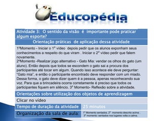 Atividade 3: O sentido da visão é importante pode praticar
algum esporte?
        Orientação práticas de aplicação dessa atividade
1⁰Momento - Iniciar o 1⁰ vídeo depois pedir que os alunos exponham seus
conhecimentos a respeito do que viram . Iniciar o 2⁰ vídeo pedir que falem
novamente.
2⁰Momento -Realizar jogo alternativo - Gato Mia: vendar os olhos do gato (um
aluno). Então depois que todos se escondem o gato sai a procura dos
participantes até tocar em algum. Quando isso acontece ele deve perguntar:
“Gato mia”, e então o participante encontrado deve responder com um miado.
Dessa forma, o gato deve dizer quem é a pessoa, apenas reconhecendo sua
voz. Para que a brincadeira ocorra corretamente é preciso que todos os
participantes fiquem em silêncio. 3⁰ Momento- Reflexão sobre a atividade.
Orientações sobre utilização dos objetos de aprendizagem
Clicar no vídeo
Tempo de duração da atividade           25 minutos
Organização da sala de aula:            1⁰ Momento sentados. 2⁰ momento descrito acima .
                                        3⁰ momento: sentados nos lugares volta a calma.
 