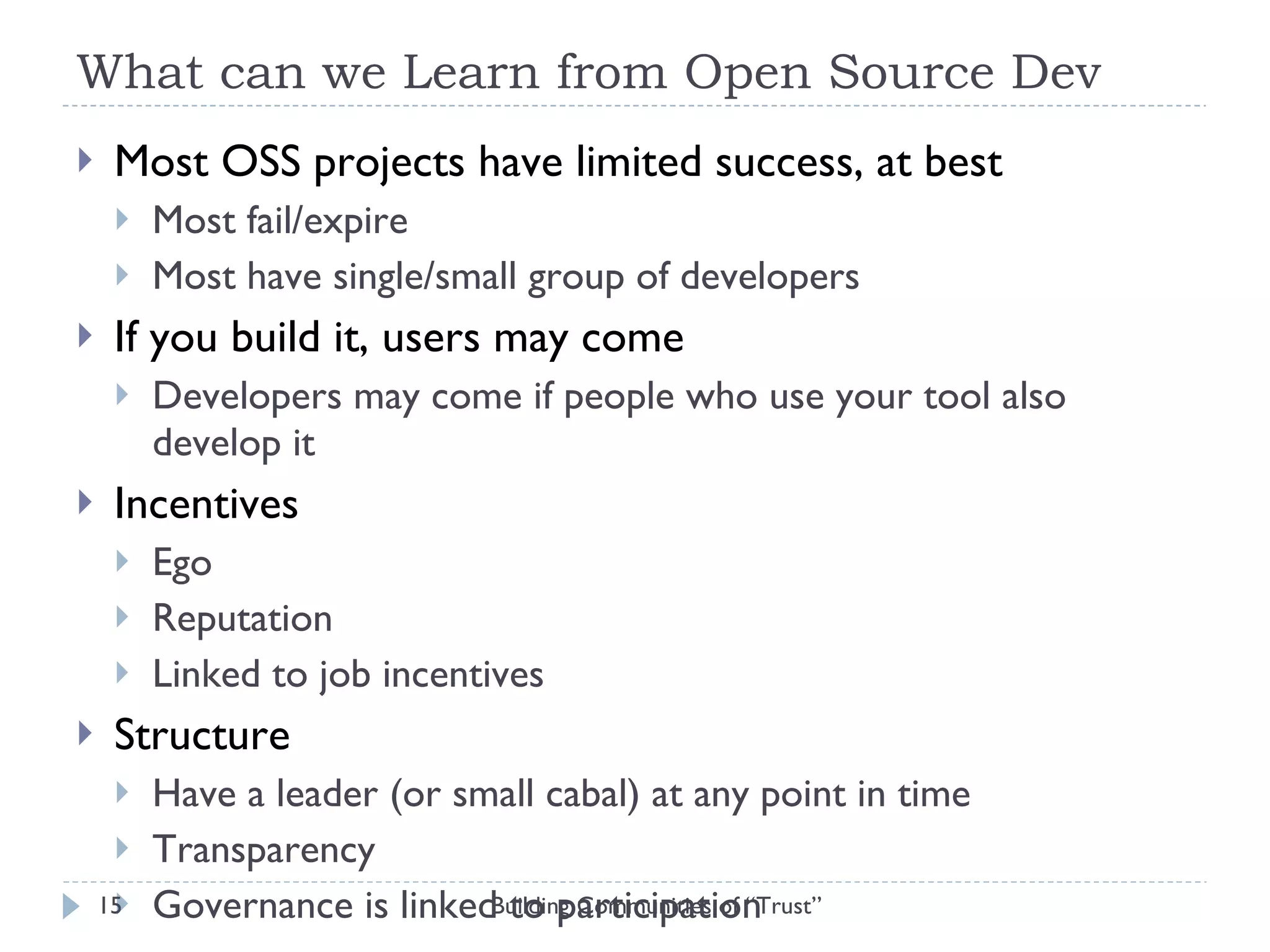 What can we Learn from Open Source Dev Most OSS projects have limited success, at best Most fail/expire Most have single/small group of developers If you build it, users may come Developers may come if people who use your tool also develop it Incentives Ego Reputation Linked to job incentives Structure Have a leader (or small cabal) at any point in time Transparency Governance is linked to participation Building Communities of “Trust” 