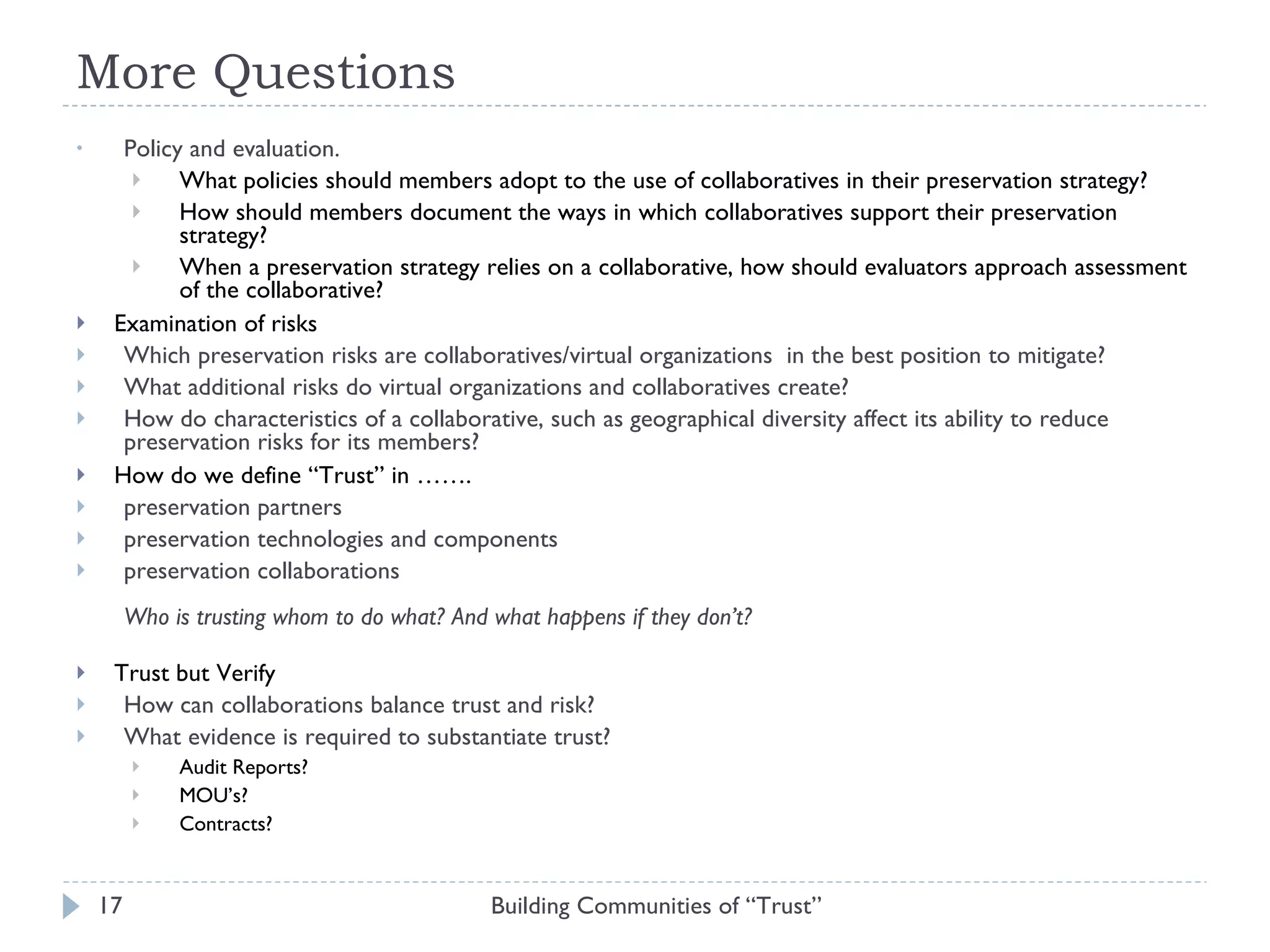 More Questions Policy and evaluation.  What policies should members adopt to the use of collaboratives in their preservation strategy?  How should members document the ways in which collaboratives support their preservation strategy?  When a preservation strategy relies on a collaborative, how should evaluators approach assessment of the collaborative? Examination of risks Which preservation risks are collaboratives/virtual organizations  in the best position to mitigate?  What additional risks do virtual organizations and collaboratives create?  How do characteristics of a collaborative, such as geographical diversity affect its ability to reduce preservation risks for its members? How do we define “Trust” in …….  preservation partners preservation technologies and components preservation collaborations Who is trusting whom to do what? And what happens if they don’t?  Trust but Verify How can collaborations balance trust and risk? What evidence is required to substantiate trust? Audit Reports? MOU’s? Contracts?  Building Communities of “Trust” 