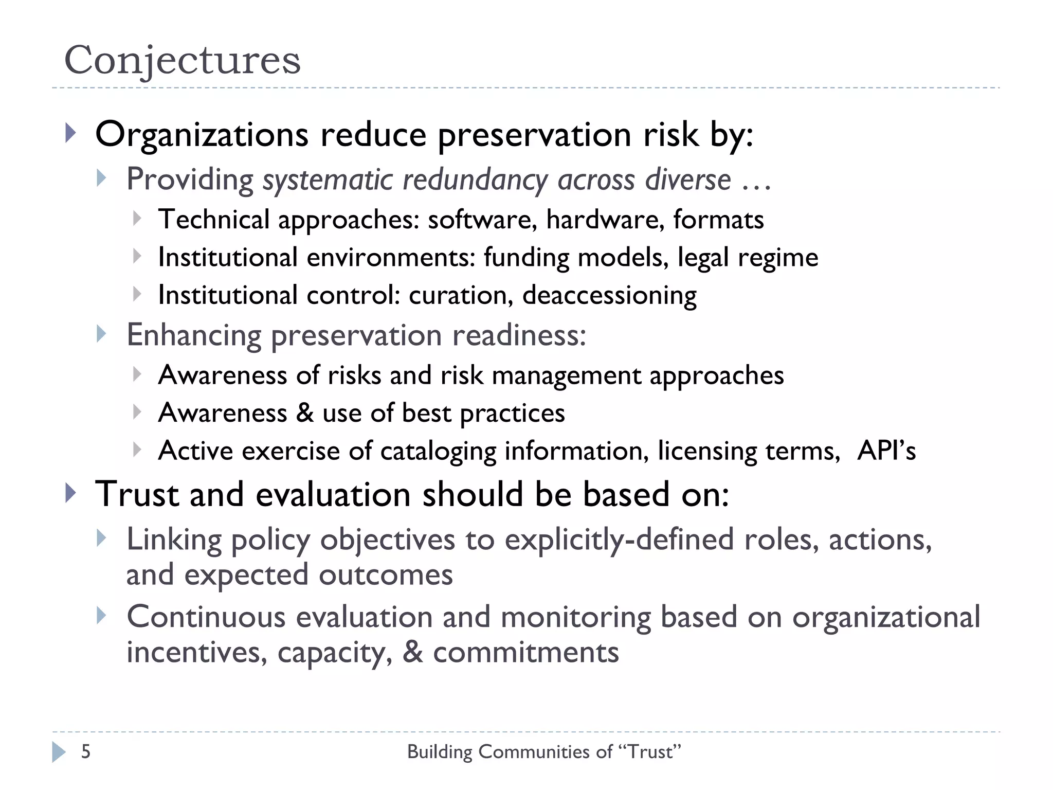 Conjectures Organizations reduce preservation risk by: Providing  systematic redundancy across diverse … Technical approaches: software, hardware, formats Institutional environments: funding models, legal regime Institutional control: curation, deaccessioning Enhancing preservation readiness: Awareness of risks and risk management approaches Awareness & use of best practices Active exercise of cataloging information, licensing terms,  API’s Trust and evaluation should be based on: Linking policy objectives to explicitly-defined roles, actions, and expected outcomes Continuous evaluation and monitoring based on organizational incentives, capacity, & commitments Building Communities of “Trust” 