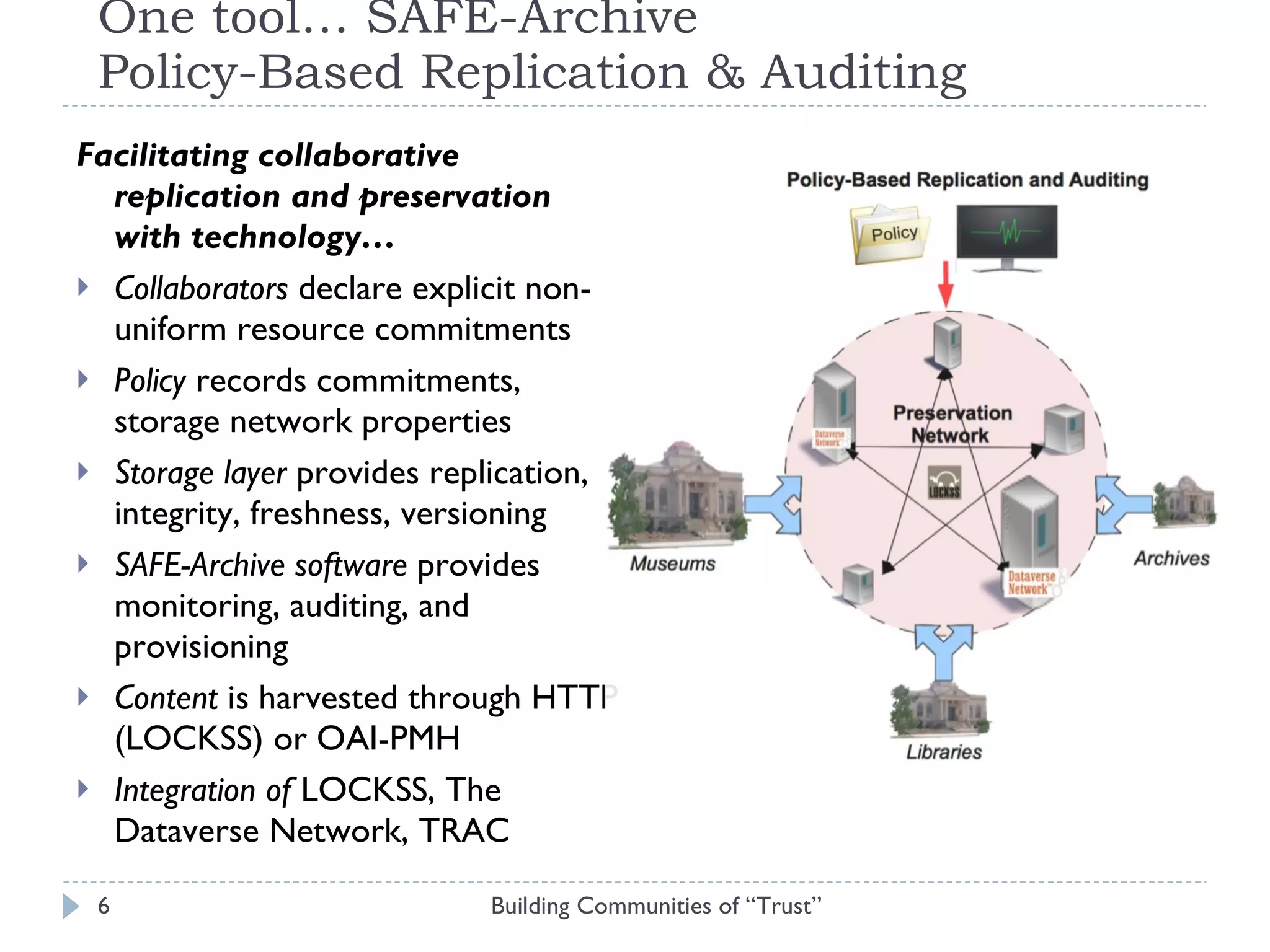 One tool… SAFE-Archive Policy-Based Replication & Auditing Facilitating collaborative replication and preservation with technology…  Collaborators  declare explicit non-uniform resource commitments Policy  records commitments, storage network properties Storage layer  provides replication, integrity, freshness, versioning  SAFE-Archive software  provides monitoring, auditing, and provisioning  Content  is harvested through HTTP (LOCKSS) or OAI-PMH Integration of  LOCKSS, The Dataverse Network, TRAC Building Communities of “Trust” 