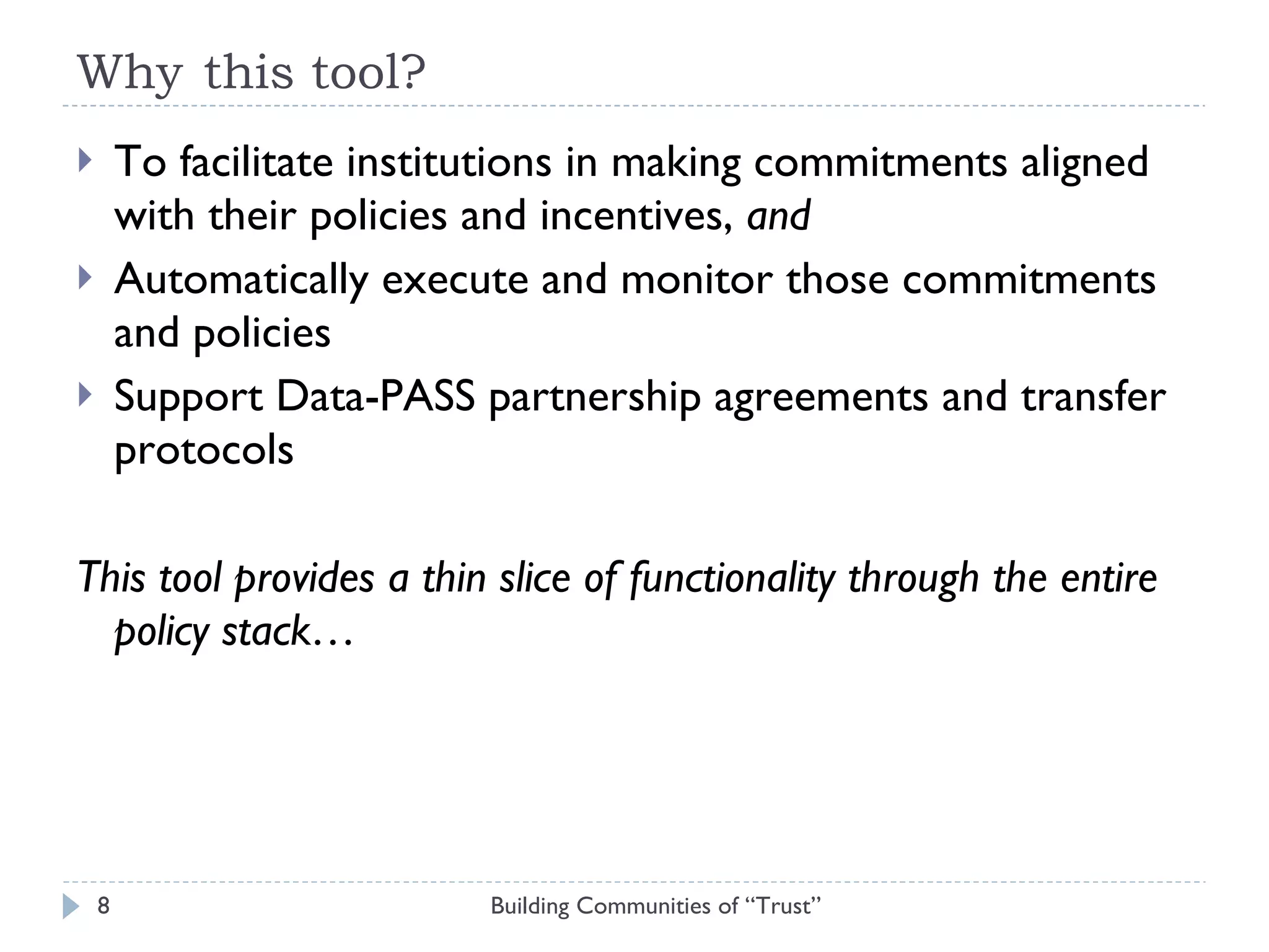 Why this tool? To facilitate institutions in making commitments aligned with their policies and incentives,  and  Automatically execute and monitor those commitments and policies Support Data-PASS partnership agreements and transfer protocols This tool provides a thin slice of functionality through the entire policy stack…  Building Communities of “Trust” 