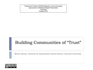 Building Communities of “Trust” Micah Altman, Institute for Quantitative Social Science, Harvard University Prepared for Private LOCKSS Networks: Community-based Approaches to Distributed Digital Preservation  Educopia October 2010 