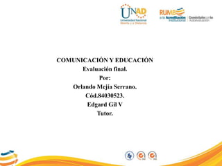 COMUNICACIÓN Y EDUCACIÓN
Evaluación final.
Por:
Orlando Mejía Serrano.
Cód.84030523.
Edgard Gil V
Tutor.
 