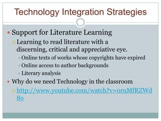 Technology Integration Strategies

 Support for Literature Learning
  Learning to read literature with a
   discerning, critical and appreciative eye.
    Online texts of works whose copyrights have expired
    Online access to author backgrounds
    Literary analysis

 Why do we need Technology in the classroom
  http://www.youtube.com/watch?v=0ruMfRZWd
   8o
 