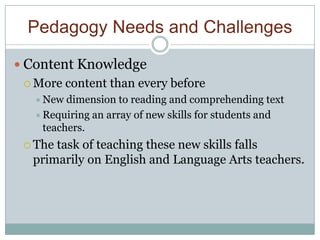 Pedagogy Needs and Challenges

 Content Knowledge
  More   content than every before
   New  dimension to reading and comprehending text
   Requiring an array of new skills for students and
    teachers.
  Thetask of teaching these new skills falls
  primarily on English and Language Arts teachers.
 