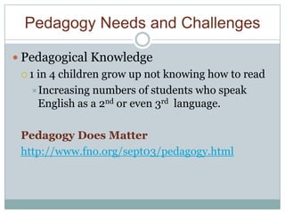 Pedagogy Needs and Challenges

 Pedagogical Knowledge
 1 in 4 children grow up not knowing how to read
   Increasing numbers of students who speak
    English as a 2nd or even 3rd language.

 Pedagogy Does Matter
 http://www.fno.org/sept03/pedagogy.html
 