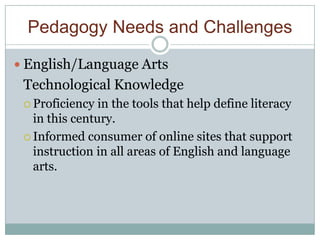 Pedagogy Needs and Challenges

 English/Language Arts
 Technological Knowledge
  Proficiency  in the tools that help define literacy
   in this century.
  Informed consumer of online sites that support
   instruction in all areas of English and language
   arts.
 