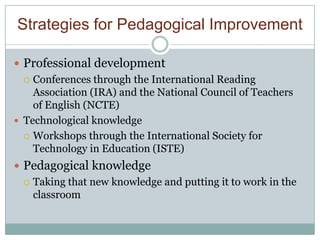 Strategies for Pedagogical Improvement

 Professional development
   Conferences through the International Reading
    Association (IRA) and the National Council of Teachers
    of English (NCTE)
 Technological knowledge
   Workshops through the International Society for
    Technology in Education (ISTE)
 Pedagogical knowledge
   Taking that new knowledge and putting it to work in the
    classroom
 