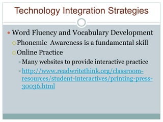 Technology Integration Strategies

 Word Fluency and Vocabulary Development
  Phonemic  Awareness is a fundamental skill
  Online Practice
  Many  websites to provide interactive practice
  http://www.readwritethink.org/classroom-
   resources/student-interactives/printing-press-
   30036.html
 
