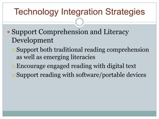 Technology Integration Strategies

 Support Comprehension and Literacy
 Development
  Support  both traditional reading comprehension
   as well as emerging literacies
  Encourage engaged reading with digital text

  Support reading with software/portable devices
 