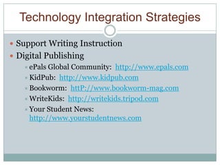 Technology Integration Strategies

 Support Writing Instruction
 Digital Publishing
     ePals Global Community: http://www.epals.com
     KidPub: http://www.kidpub.com
     Bookworm: httP://www.bookworm-mag.com
     WriteKids: http://writekids.tripod.com
     Your Student News:
      http://www.yourstudentnews.com
 