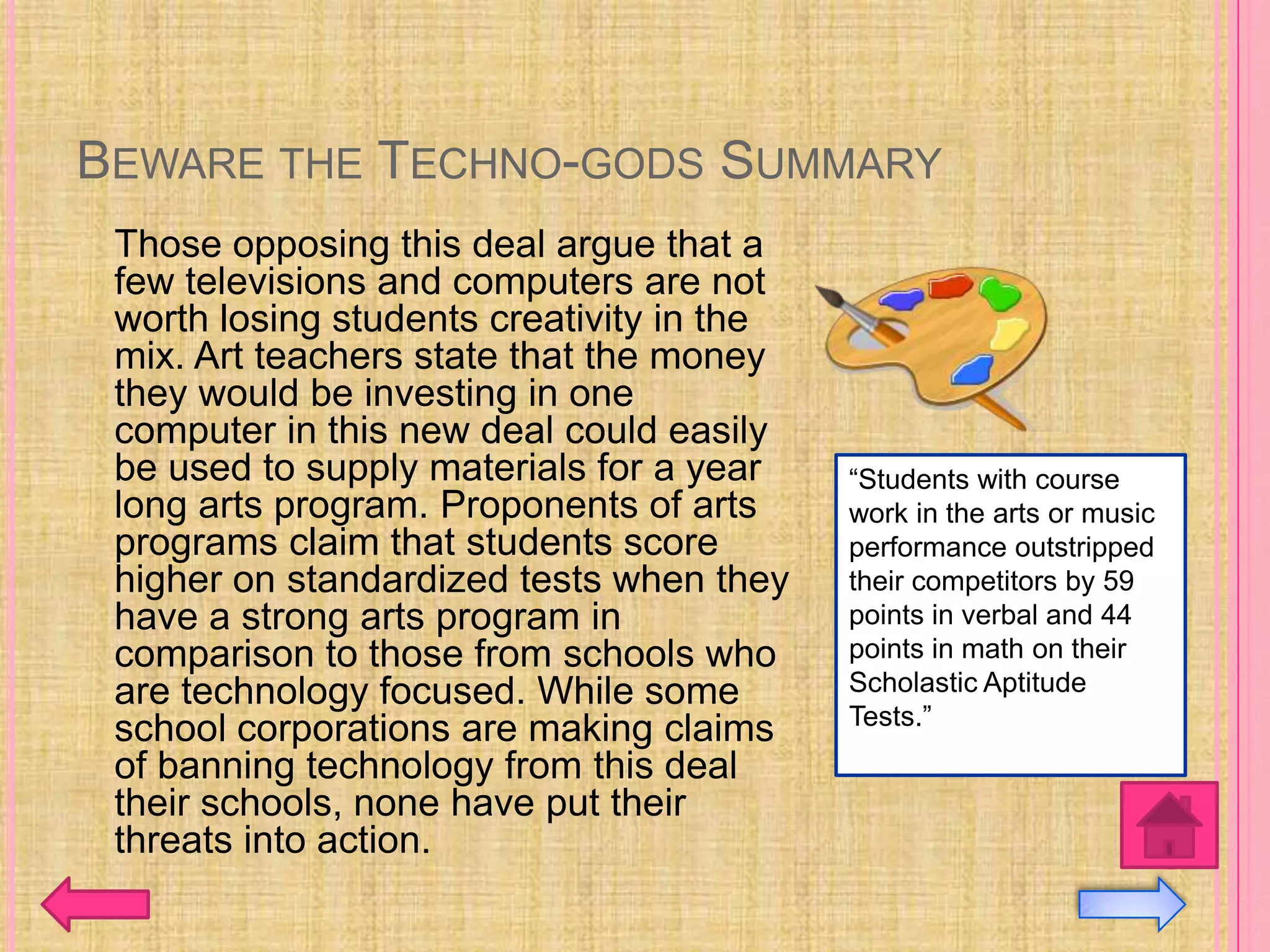 BEWARE THE TECHNO-GODS SUMMARY
 Those opposing this deal argue that a
 few televisions and computers are not
 worth losing students creativity in the
 mix. Art teachers state that the money
 they would be investing in one
 computer in this new deal could easily
 be used to supply materials for a year    “Students with course
 long arts program. Proponents of arts     work in the arts or music
 programs claim that students score        performance outstripped
 higher on standardized tests when they    their competitors by 59
 have a strong arts program in             points in verbal and 44
 comparison to those from schools who      points in math on their
 are technology focused. While some        Scholastic Aptitude
                                           Tests.”
 school corporations are making claims
 of banning technology from this deal
 their schools, none have put their
 threats into action.
 