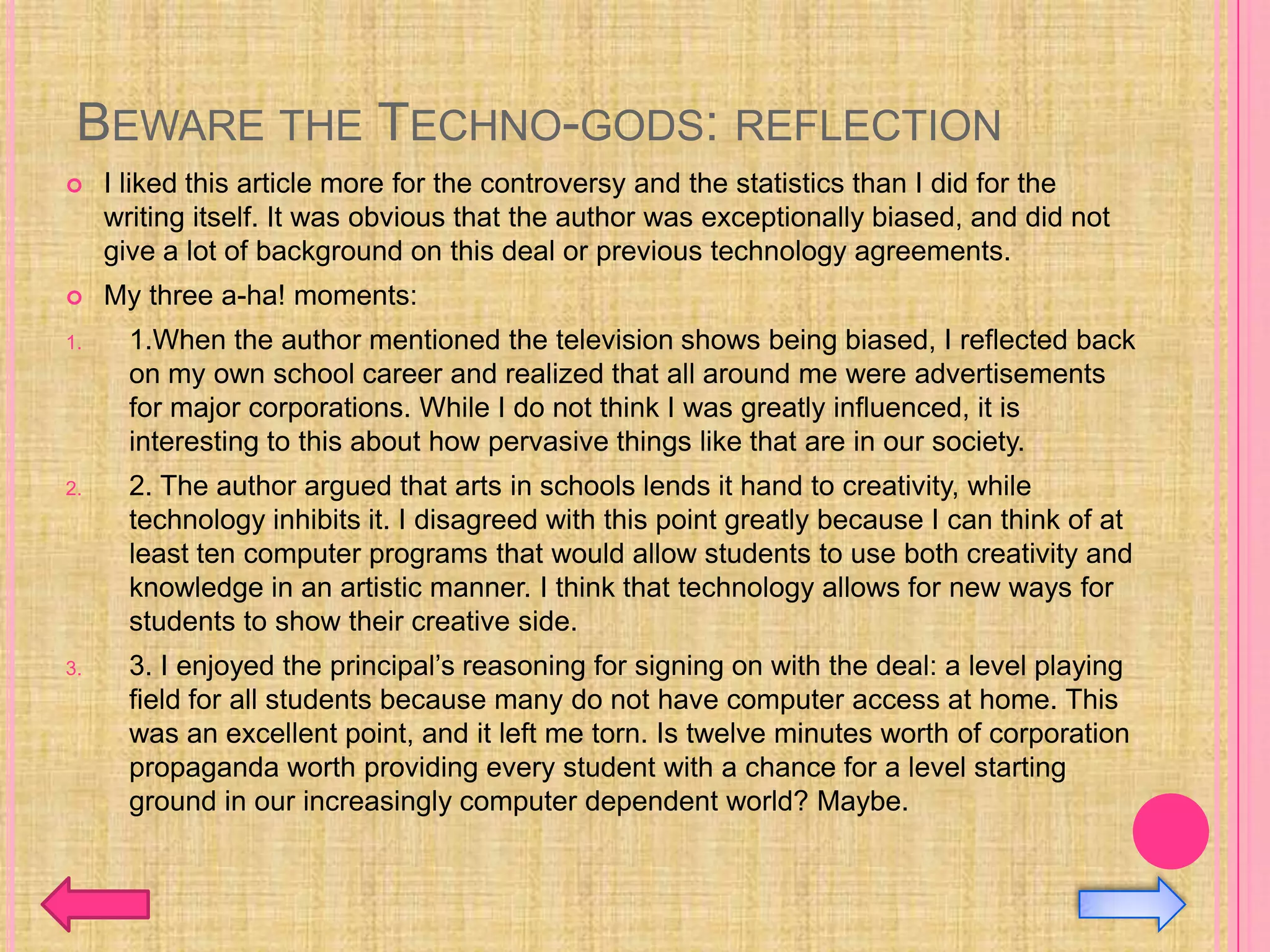 BEWARE THE TECHNO-GODS: REFLECTION
    I liked this article more for the controversy and the statistics than I did for the
     writing itself. It was obvious that the author was exceptionally biased, and did not
     give a lot of background on this deal or previous technology agreements.
    My three a-ha! moments:
1.     1.When the author mentioned the television shows being biased, I reflected back
       on my own school career and realized that all around me were advertisements
       for major corporations. While I do not think I was greatly influenced, it is
       interesting to this about how pervasive things like that are in our society.
2.     2. The author argued that arts in schools lends it hand to creativity, while
       technology inhibits it. I disagreed with this point greatly because I can think of at
       least ten computer programs that would allow students to use both creativity and
       knowledge in an artistic manner. I think that technology allows for new ways for
       students to show their creative side.
3.     3. I enjoyed the principal’s reasoning for signing on with the deal: a level playing
       field for all students because many do not have computer access at home. This
       was an excellent point, and it left me torn. Is twelve minutes worth of corporation
       propaganda worth providing every student with a chance for a level starting
       ground in our increasingly computer dependent world? Maybe.
 