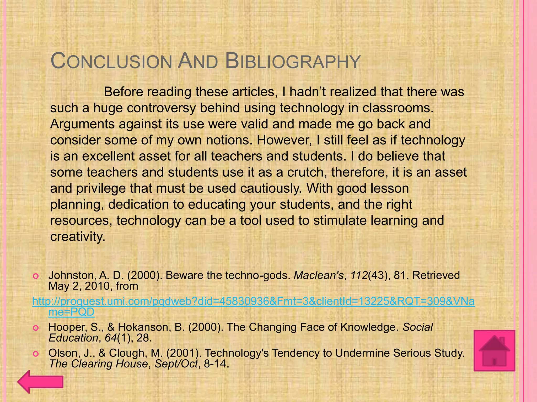 CONCLUSION AND BIBLIOGRAPHY
               Before reading these articles, I hadn’t realized that there was
    such a huge controversy behind using technology in classrooms.
    Arguments against its use were valid and made me go back and
    consider some of my own notions. However, I still feel as if technology
    is an excellent asset for all teachers and students. I do believe that
    some teachers and students use it as a crutch, therefore, it is an asset
    and privilege that must be used cautiously. With good lesson
    planning, dedication to educating your students, and the right
    resources, technology can be a tool used to stimulate learning and
    creativity.

   Johnston, A. D. (2000). Beware the techno-gods. Maclean's, 112(43), 81. Retrieved
    May 2, 2010, from
http://proquest.umi.com/pqdweb?did=45830936&Fmt=3&clientId=13225&RQT=309&VNa
    me=PQD
 Hooper, S., & Hokanson, B. (2000). The Changing Face of Knowledge. Social
    Education, 64(1), 28.
 Olson, J., & Clough, M. (2001). Technology's Tendency to Undermine Serious Study.
    The Clearing House, Sept/Oct, 8-14.
 