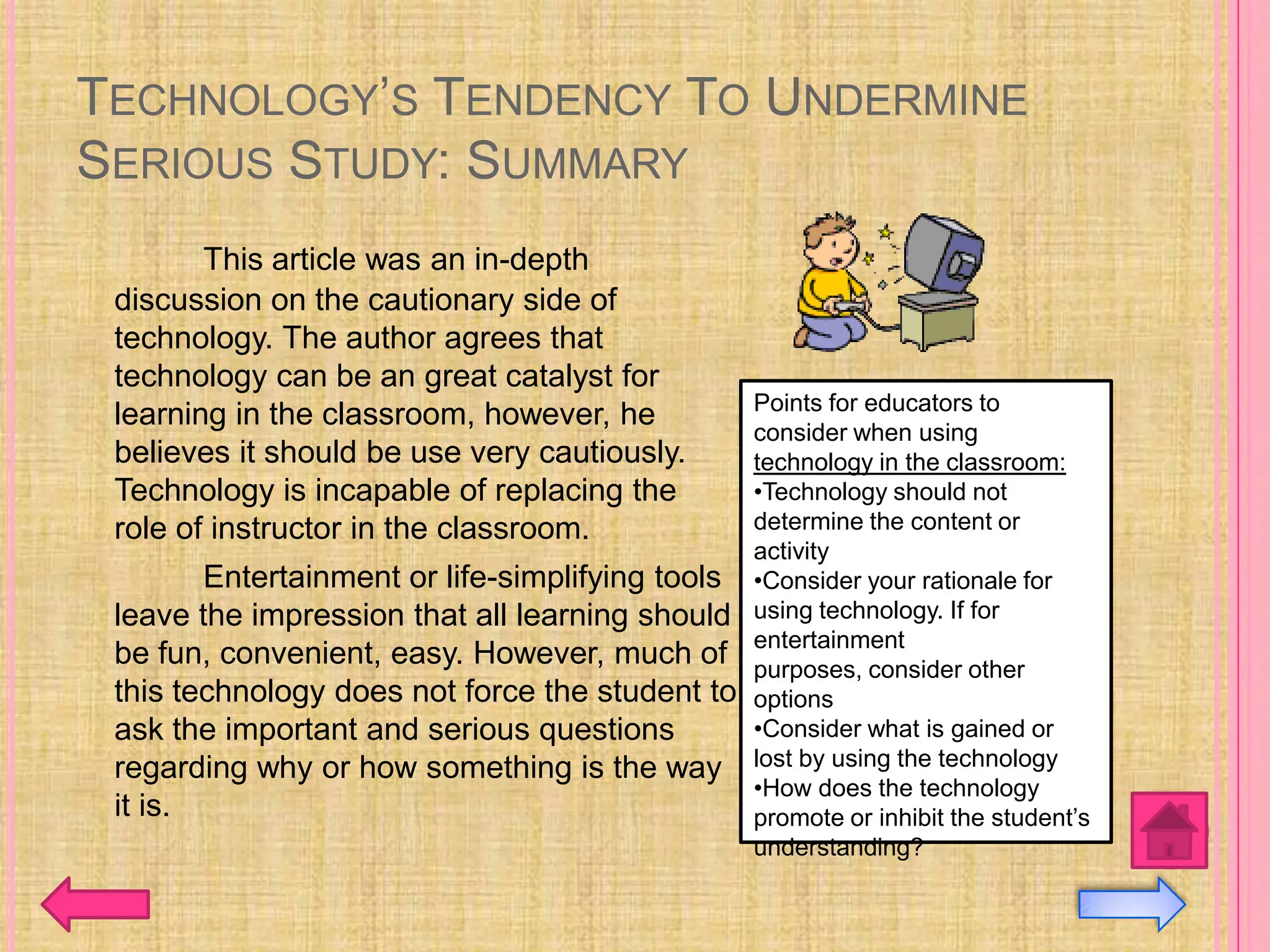 TECHNOLOGY’S TENDENCY TO UNDERMINE
SERIOUS STUDY: SUMMARY
        This article was an in-depth
 discussion on the cautionary side of
 technology. The author agrees that
 technology can be an great catalyst for
                                                  Points for educators to
 learning in the classroom, however, he
                                                  consider when using
 believes it should be use very cautiously.       technology in the classroom:
 Technology is incapable of replacing the         •Technology should not
 role of instructor in the classroom.             determine the content or
                                                  activity
        Entertainment or life-simplifying tools   •Consider your rationale for
 leave the impression that all learning should    using technology. If for
                                                  entertainment
 be fun, convenient, easy. However, much of       purposes, consider other
 this technology does not force the student to    options
 ask the important and serious questions          •Consider what is gained or
 regarding why or how something is the way        lost by using the technology
                                                  •How does the technology
 it is.                                           promote or inhibit the student’s
                                                  understanding?
 